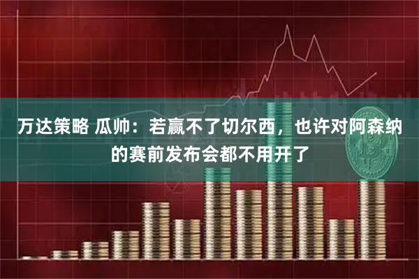 万达策略 瓜帅：若赢不了切尔西，也许对阿森纳的赛前发布会都不用开了