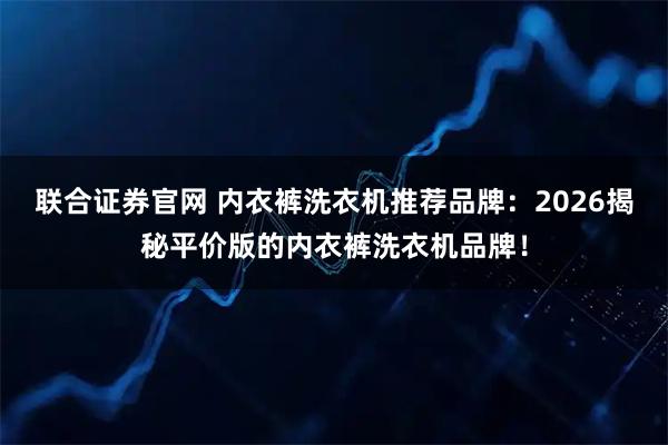 联合证券官网 内衣裤洗衣机推荐品牌：2026揭秘平价版的内衣裤洗衣机品牌！