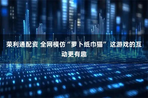 荣利通配资 全网模仿“萝卜纸巾猫” 这游戏的互动更有趣