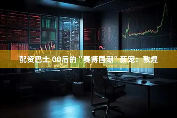 配资巴士 00后的“赛博国潮”新宠：敦煌
