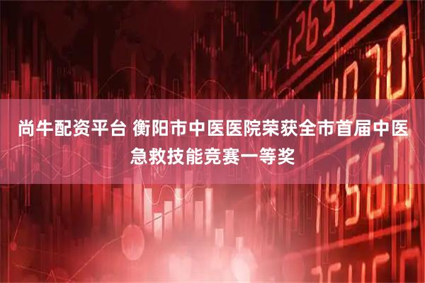 尚牛配资平台 衡阳市中医医院荣获全市首届中医急救技能竞赛一等奖