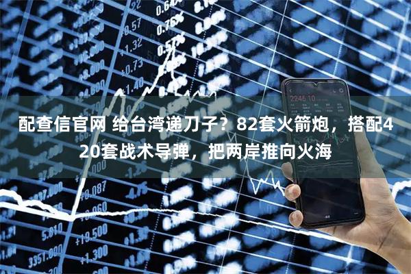 配查信官网 给台湾递刀子？82套火箭炮，搭配420套战术导弹，把两岸推向火海