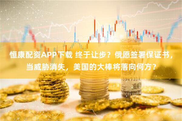 恒康配资APP下载 终于让步？俄愿签署保证书，当威胁消失，美国的大棒将落向何方？