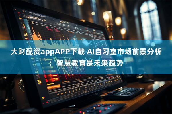 大财配资appAPP下载 AI自习室市场前景分析：智慧教育是未来趋势
