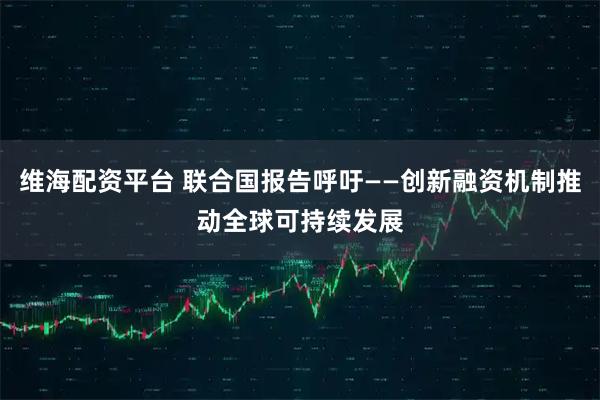 维海配资平台 联合国报告呼吁——创新融资机制推动全球可持续发展