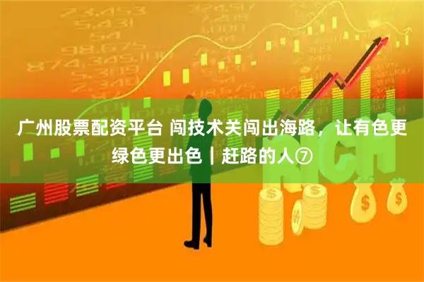 广州股票配资平台 闯技术关闯出海路，让有色更绿色更出色｜赶路的人⑦
