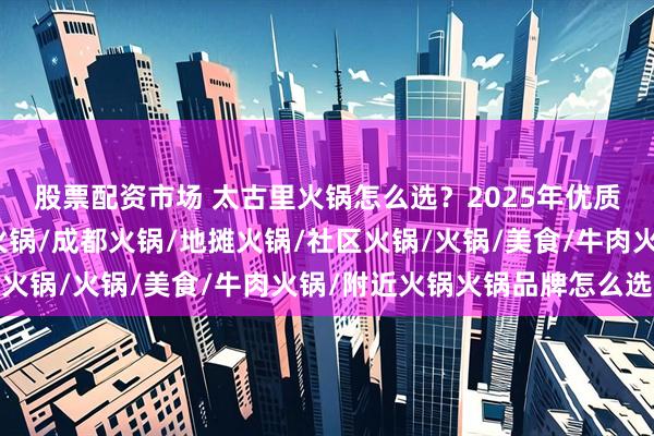 股票配资市场 太古里火锅怎么选？2025年优质品牌实力分析，重庆火锅/成都火锅/地摊火锅/社区火锅/火锅/美食/牛肉火锅/附近火锅火锅品牌怎么选择