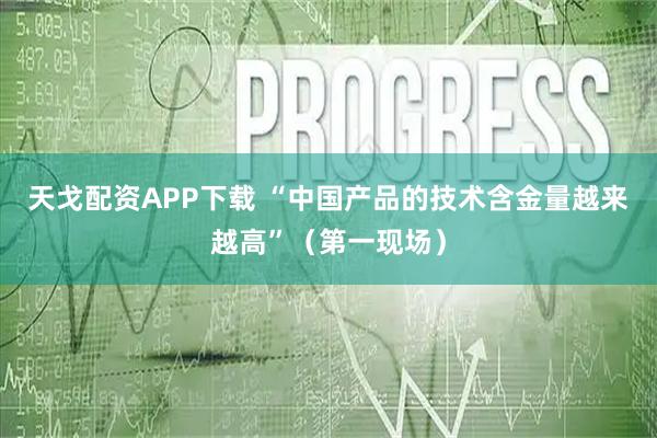 天戈配资APP下载 “中国产品的技术含金量越来越高”（第一现场）