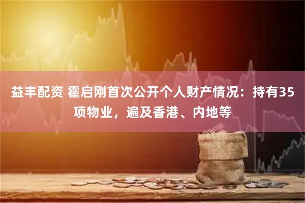 益丰配资 霍启刚首次公开个人财产情况：持有35项物业，遍及香港、内地等