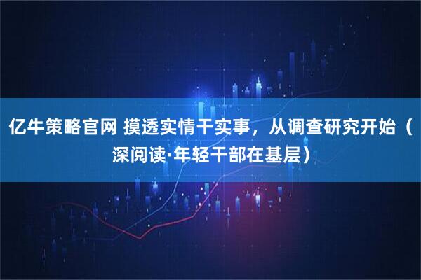 亿牛策略官网 摸透实情干实事，从调查研究开始（深阅读·年轻干部在基层）