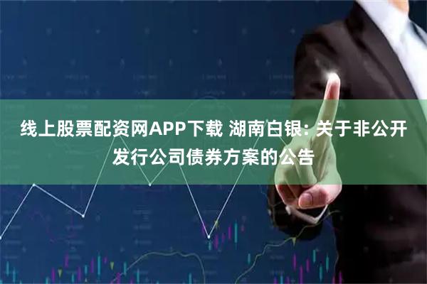 线上股票配资网APP下载 湖南白银: 关于非公开发行公司债券方案的公告