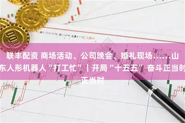联丰配资 商场活动、公司晚会、婚礼现场……山东人形机器人“打工忙”｜开局“十五五” 奋斗正当时