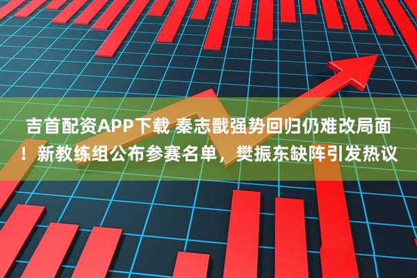 吉首配资APP下载 秦志戬强势回归仍难改局面！新教练组公布参赛名单，樊振东缺阵引发热议