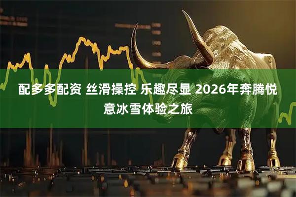 配多多配资 丝滑操控 乐趣尽显 2026年奔腾悦意冰雪体验之旅