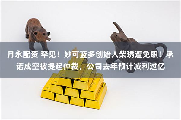 月永配资 罕见！妙可蓝多创始人柴琇遭免职！承诺成空被提起仲裁，公司去年预计减利过亿
