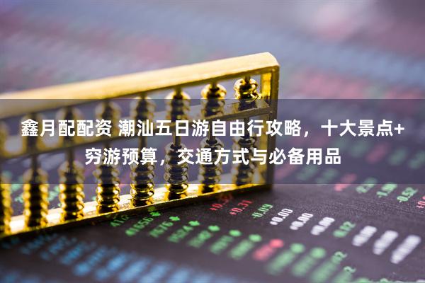 鑫月配配资 潮汕五日游自由行攻略，十大景点+穷游预算，交通方式与必备用品