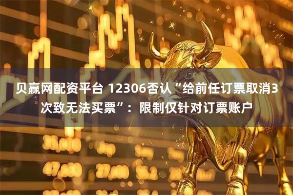 贝赢网配资平台 12306否认“给前任订票取消3次致无法买票”：限制仅针对订票账户