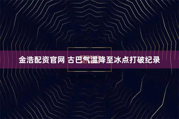 金浩配资官网 古巴气温降至冰点打破纪录