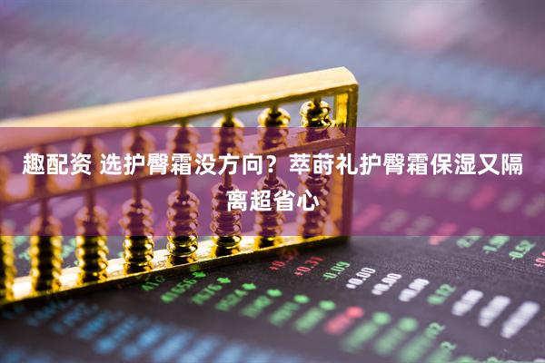趣配资 选护臀霜没方向？萃莳礼护臀霜保湿又隔离超省心