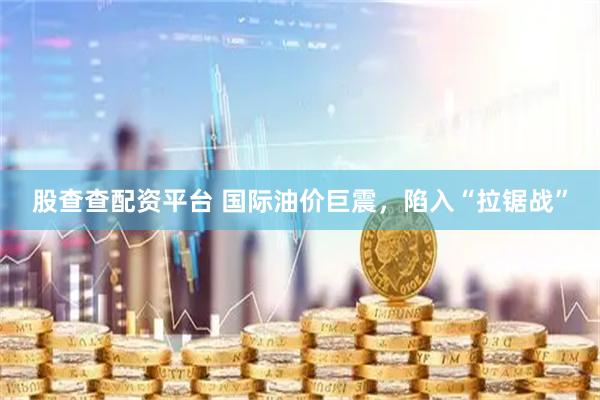 股查查配资平台 国际油价巨震，陷入“拉锯战”