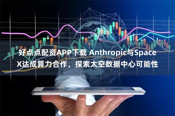 好点点配资APP下载 Anthropic与SpaceX达成算力合作，探索太空数据中心可能性