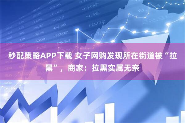 秒配策略APP下载 女子网购发现所在街道被“拉黑”，商家：拉黑实属无奈