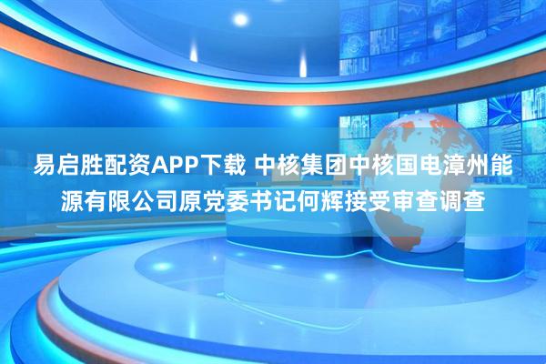 易启胜配资APP下载 中核集团中核国电漳州能源有限公司原党委书记何辉接受审查调查