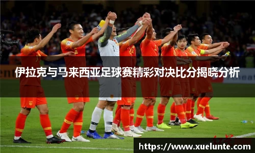 伊拉克与马来西亚足球赛精彩对决比分揭晓分析